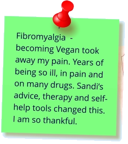 Fibromyalgia  - becoming Vegan took away my pain. Years of being so ill, in pain and on many drugs. Sandi’s advice, therapy and self-help tools changed this. I am so thankful.