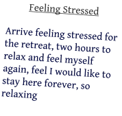 Feeling Stressed  Arrive feeling stressed for the retreat, two hours to relax and feel myself again, feel I would like to stay here forever, so relaxing
