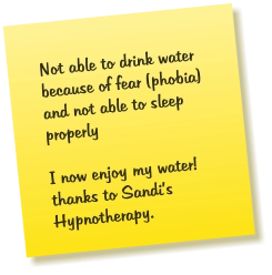 Not able to drink water because of fear (phobia) and not able to sleep properly  I now enjoy my water! thanks to Sandi’s Hypnotherapy.