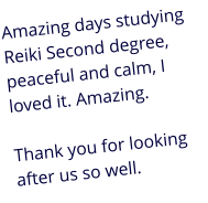 Amazing days studying Reiki Second degree, peaceful and calm, I loved it. Amazing.   Thank you for looking after us so well.