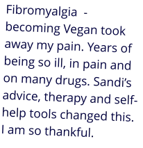 Fibromyalgia  - becoming Vegan took away my pain. Years of being so ill, in pain and on many drugs. Sandi’s advice, therapy and self-help tools changed this. I am so thankful.