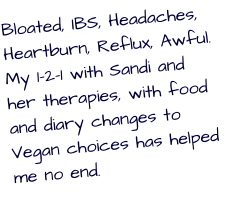 Bloated, IBS, Headaches, Heartburn, Reflux, Awful. My 1-2-1 with Sandi and her therapies, with food and diary changes to Vegan choices has helped me no end.