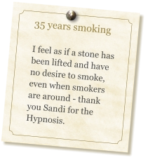 35 years smoking   I feel as if a stone has been lifted and have no desire to smoke, even when smokers are around - thank you Sandi for the Hypnosis.