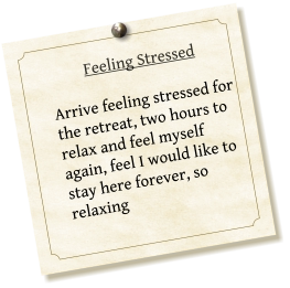 Feeling Stressed  Arrive feeling stressed for the retreat, two hours to relax and feel myself again, feel I would like to stay here forever, so relaxing
